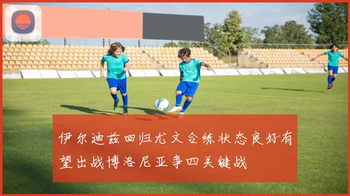 伊尔迪兹回归尤文合练状态良好有望出战博洛尼亚争四关键战