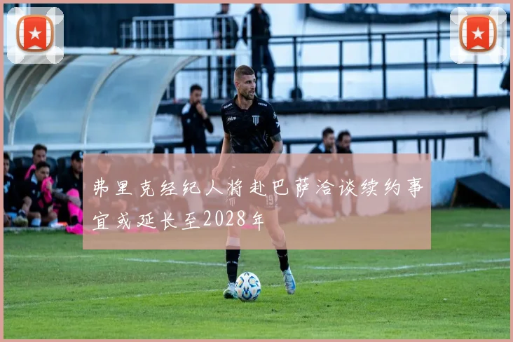 弗里克经纪人将赴巴萨洽谈续约事宜或延长至2028年