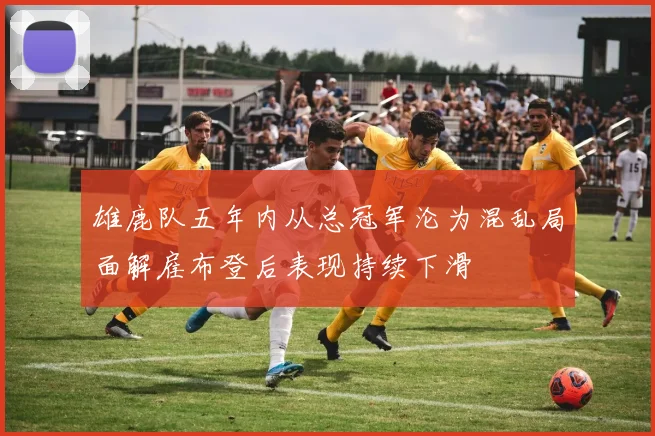 雄鹿队五年内从总冠军沦为混乱局面解雇布登后表现持续下滑