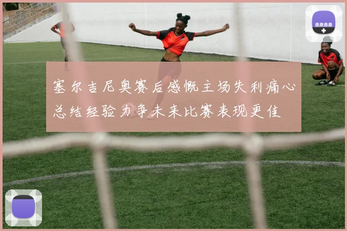 塞尔吉尼奥赛后感慨主场失利痛心总结经验力争未来比赛表现更佳
