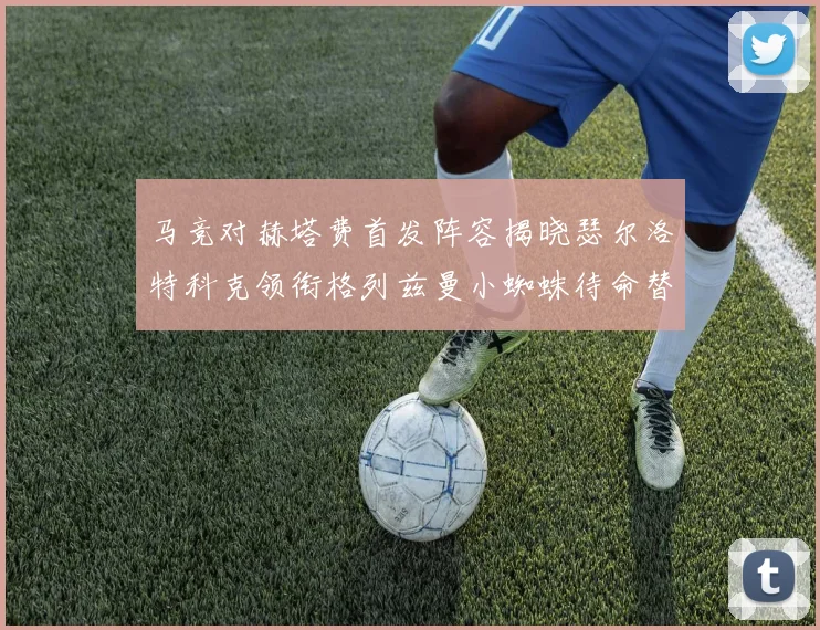 马竞对赫塔费首发阵容揭晓瑟尔洛特科克领衔格列兹曼小蜘蛛待命替补