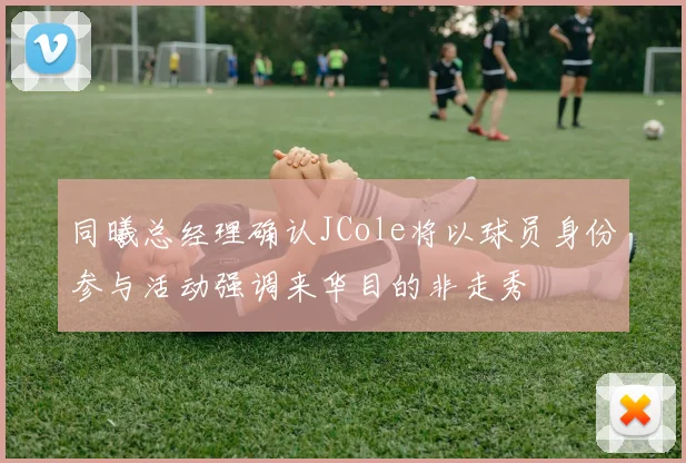 同曦总经理确认JCole将以球员身份参与活动强调来华目的非走秀