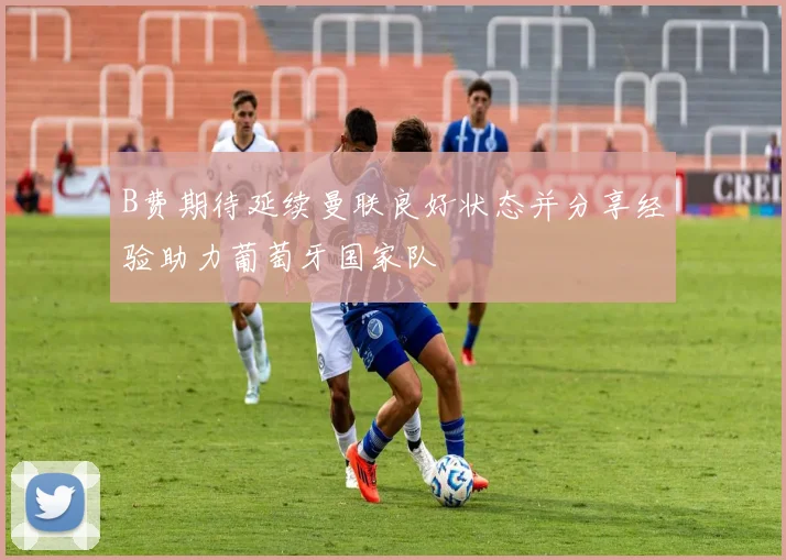 B费期待延续曼联良好状态并分享经验助力葡萄牙国家队