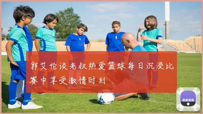 郭艾伦谈老叔热爱篮球每日沉浸比赛中享受激情时刻