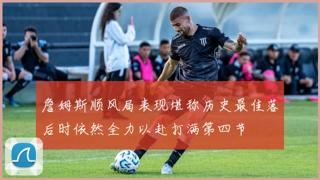詹姆斯顺风局表现堪称历史最佳落后时依然全力以赴打满第四节