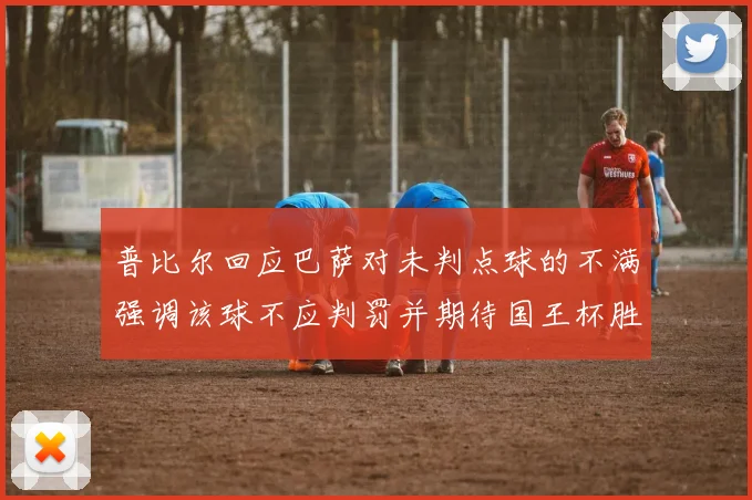 普比尔回应巴萨对未判点球的不满强调该球不应判罚并期待国王杯胜利