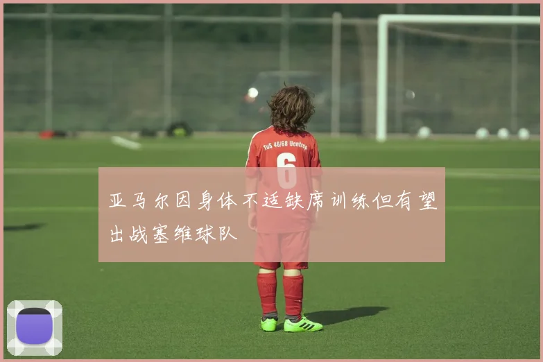 亚马尔因身体不适缺席训练但有望出战塞维球队